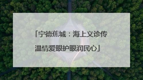 宁德蕉城：海上义诊传温情爱眼护眼润民心