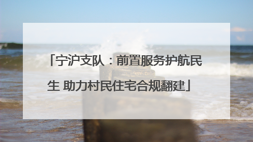 宁沪支队：前置服务护航民生 助力村民住宅合规翻建