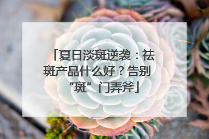 夏日淡斑逆袭：祛斑产品什么好？告别“斑”门弄斧