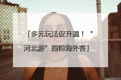 多元玩法促升温！“河北游”圈粉海外客