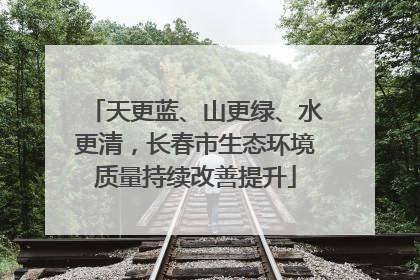 天更蓝、山更绿、水更清，长春市生态环境质量持续改善提升