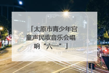 太原市青少年宫童声民歌音乐会唱响“六一”