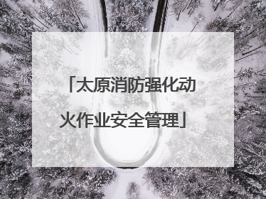 太原消防强化动火作业安全管理