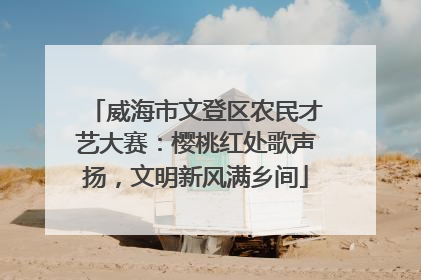 威海市文登区农民才艺大赛：樱桃红处歌声扬，文明新风满乡间