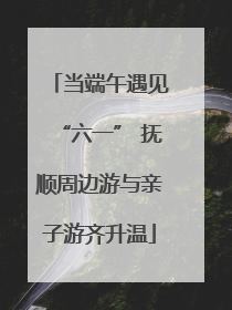 当端午遇见“六一” 抚顺周边游与亲子游齐升温