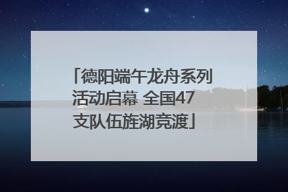 德阳端午龙舟系列活动启幕 全国47支队伍旌湖竞渡