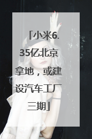 小米6.35亿北京拿地，或建设汽车工厂三期