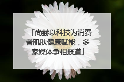 尚赫以科技为消费者肌肤健康赋能，多家媒体争相报道