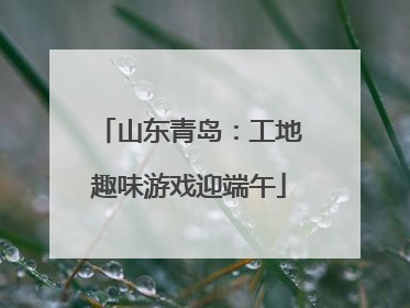 山东青岛：工地趣味游戏迎端午