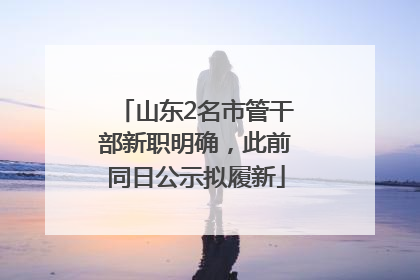 山东2名市管干部新职明确，此前同日公示拟履新