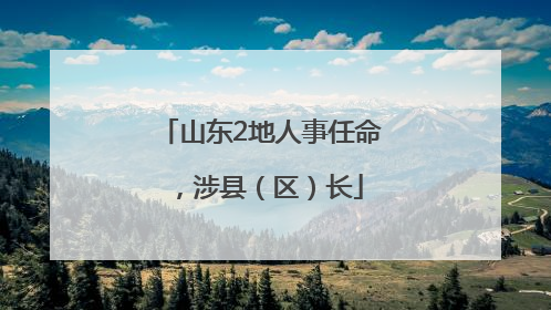 山东2地人事任命，涉县（区）长