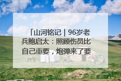 山河铭记｜96岁老兵鲍启太：照顾伤员比自己重要，炮弹来了要趴在他们身上