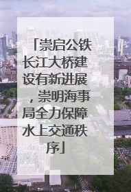 崇启公铁长江大桥建设有新进展，崇明海事局全力保障水上交通秩序