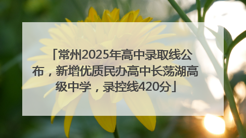 常州2025年高中录取线公布，新增优质民办高中长荡湖高级中学，录控线420分