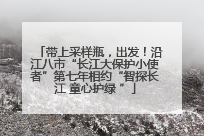 带上采样瓶，出发！沿江八市“长江大保护小使者”第七年相约“智探长江 童心护绿 ”