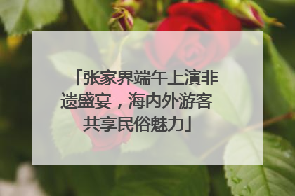 张家界端午上演非遗盛宴，海内外游客共享民俗魅力