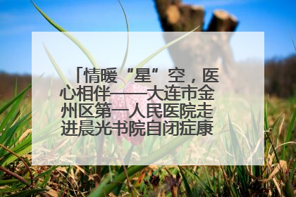 情暖“星”空，医心相伴——大连市金州区第一人民医院走进晨光书院自闭症康复服务中心