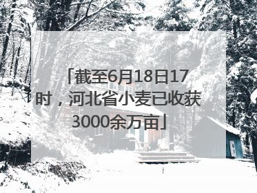 截至6月18日17时，河北省小麦已收获3000余万亩