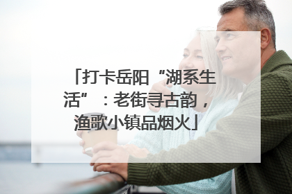 打卡岳阳“湖系生活”：老街寻古韵，渔歌小镇品烟火