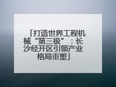 打造世界工程机械“第三极”：长沙经开区引领产业格局重塑