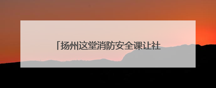 扬州这堂消防安全课让社区工作者“玩”出安全感