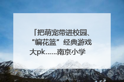把萌宠带进校园、“编花篮”经典游戏大pk……南京小学花式“庆六一”