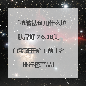 抗皱祛斑用什么护肤品好？6.18美白淡斑开箱！前十名排行榜产品