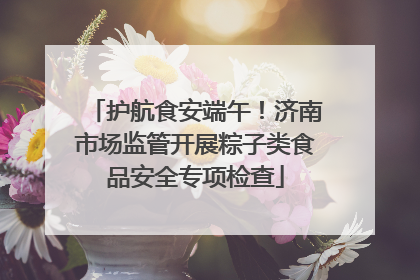 护航食安端午！济南市场监管开展粽子类食品安全专项检查