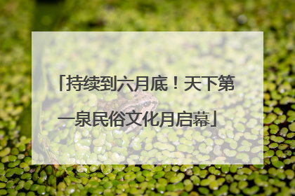 持续到六月底！天下第一泉民俗文化月启幕