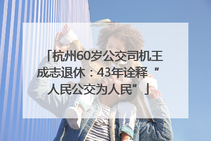 杭州60岁公交司机王成志退休：43年诠释“人民公交为人民”