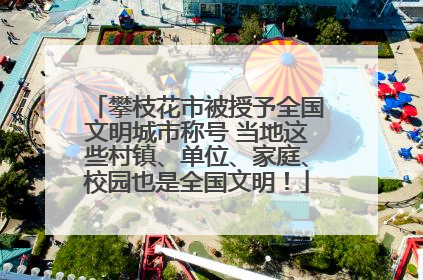 攀枝花市被授予全国文明城市称号 当地这些村镇、单位、家庭、校园也是全国文明！