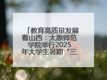 教育高质量发展看山西：太原师范学院举行2025年大学生暑期“三下乡”社会实践活动启动仪式