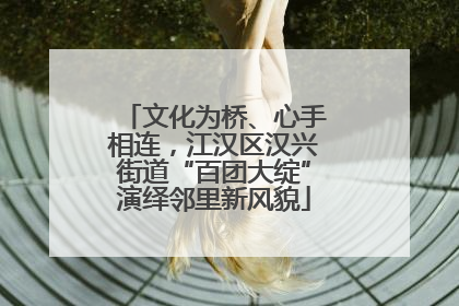 文化为桥、心手相连，江汉区汉兴街道“百团大绽”演绎邻里新风貌