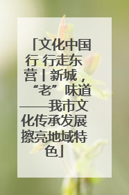 文化中国行 行走东营丨新城，“老”味道——我市文化传承发展擦亮地域特色