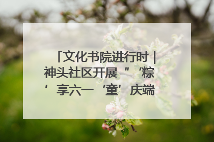 文化书院进行时｜神头社区开展“‘粽’享六一‘童’庆端午”主题系列活动