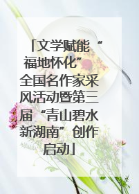 文学赋能“福地怀化” 全国名作家采风活动暨第三届“青山碧水新湖南”创作启动