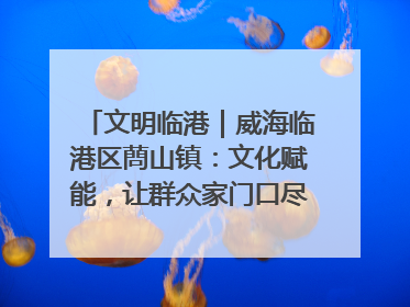 文明临港｜威海临港区蔄山镇：文化赋能，让群众家门口尽享幸福生活