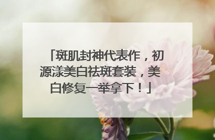 斑肌封神代表作，初源漾美白祛斑套装，美白修复一举拿下！