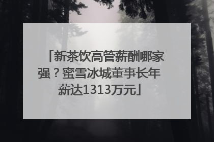 新茶饮高管薪酬哪家强？蜜雪冰城董事长年薪达1313万元