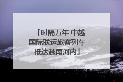时隔五年 中越国际联运旅客列车抵达越南河内