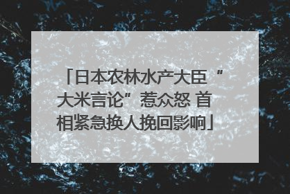日本农林水产大臣“大米言论”惹众怒 首相紧急换人挽回影响