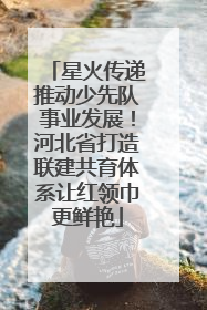 星火传递推动少先队事业发展！河北省打造联建共育体系让红领巾更鲜艳
