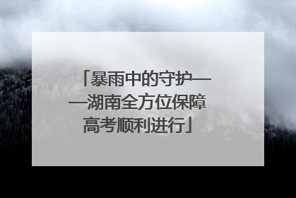 暴雨中的守护——湖南全方位保障高考顺利进行