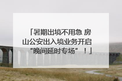 暑期出境不用急 房山公安出入境业务开启“晚间延时专场”！