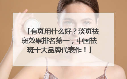 有斑用什么好？淡斑祛斑效果排名第一，中国祛斑十大品牌代表作！