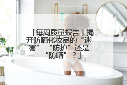 每周质量报告丨揭开防晒化妆品的“迷雾” “防护”还是“防晒”？