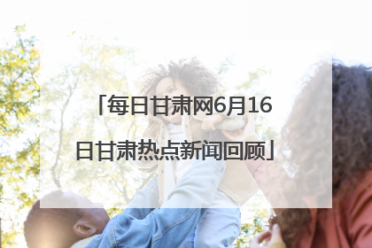每日甘肃网6月16日甘肃热点新闻回顾