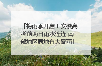 梅雨季开启！安徽高考前两日雨水连连 南部地区局地有大暴雨