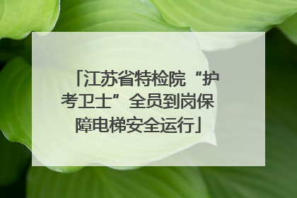 江苏省特检院“护考卫士”全员到岗保障电梯安全运行
