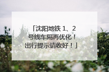 沈阳地铁 1、2 号线车隔再优化！出行提示请收好！